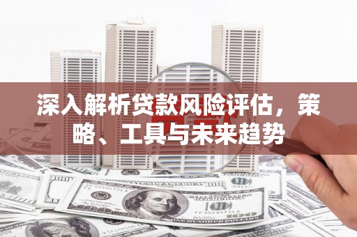 永州深入解析贷款风险评估，策略、工具与未来趋势