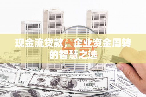 永州现金流贷款，企业资金周转的智慧之选